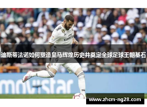 迪斯蒂法诺如何塑造皇马辉煌历史并奠定全球足球王朝基石