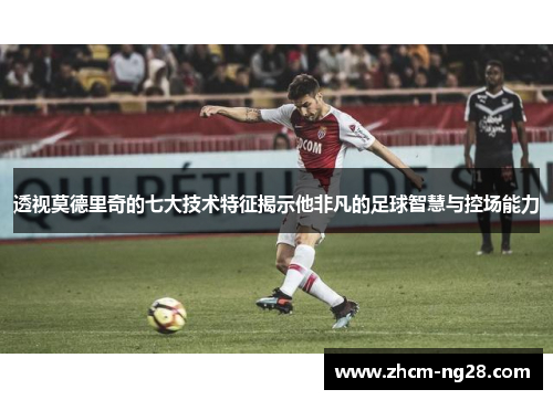 透视莫德里奇的七大技术特征揭示他非凡的足球智慧与控场能力