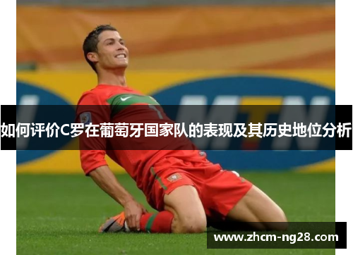 如何评价C罗在葡萄牙国家队的表现及其历史地位分析