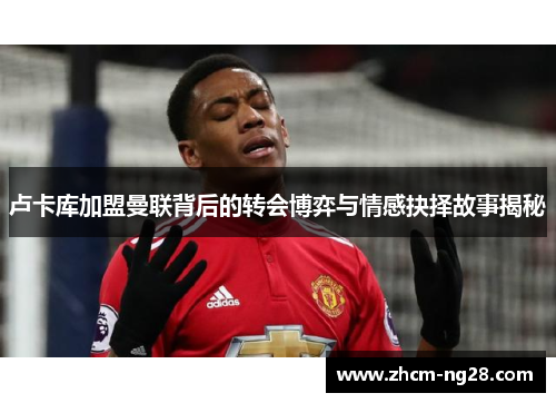 卢卡库加盟曼联背后的转会博弈与情感抉择故事揭秘 卢卡库加盟曼联背后的转会博弈与情感抉择故事揭秘