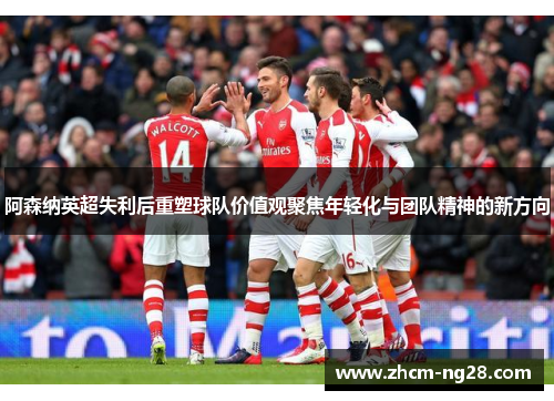 阿森纳英超失利后重塑球队价值观聚焦年轻化与团队精神的新方向