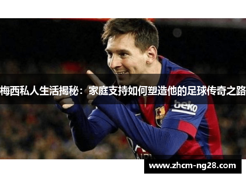 梅西私人生活揭秘：家庭支持如何塑造他的足球传奇之路