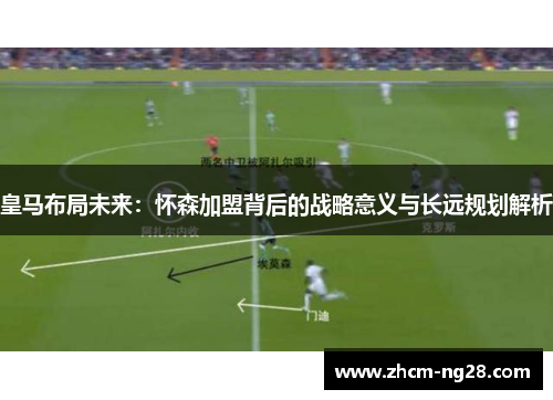 皇马布局未来：怀森加盟背后的战略意义与长远规划解析