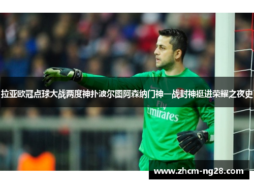 拉亚欧冠点球大战两度神扑波尔图阿森纳门神一战封神挺进荣耀之夜史