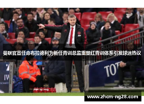 曼联官宣任命布拉德利为新任青训总监重塑红青训体系引发球迷热议