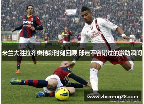 米兰大胜拉齐奥精彩时刻回顾 球迷不容错过的激动瞬间 米兰大胜拉齐奥精彩时刻回顾 球迷不容错过的激动瞬间