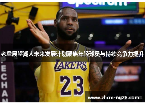 老詹展望湖人未来发展计划聚焦年轻球员与持续竞争力提升 老詹展望湖人未来发展计划聚焦年轻球员与持续竞争力提升