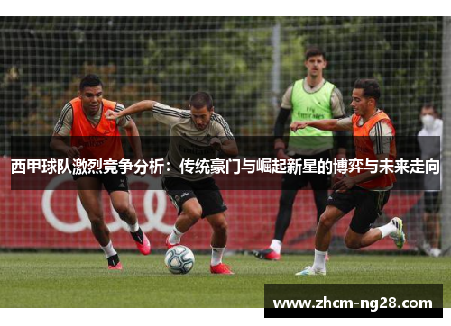 西甲球队激烈竞争分析：传统豪门与崛起新星的博弈与未来走向