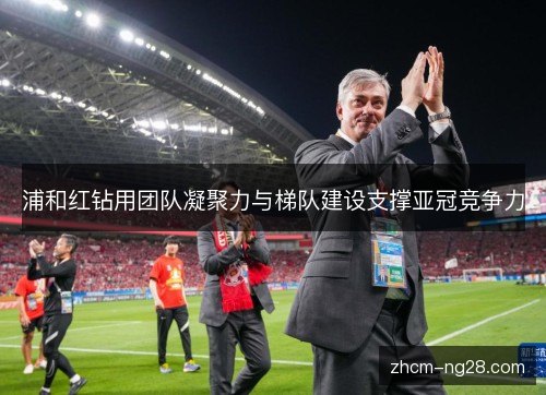 浦和红钻用团队凝聚力与梯队建设支撑亚冠竞争力 浦和红钻用团队凝聚力与梯队建设支撑亚冠竞争力